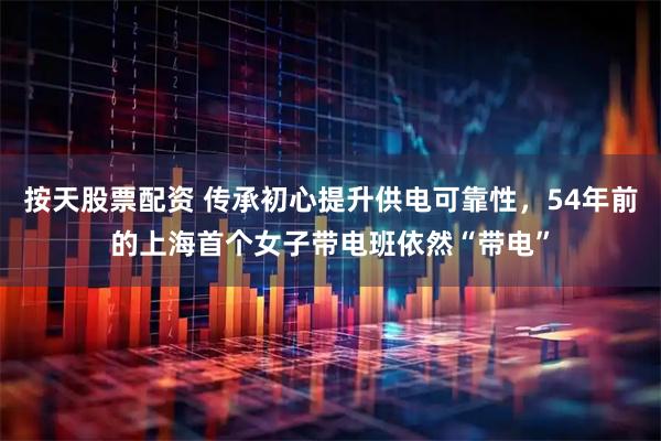 按天股票配资 传承初心提升供电可靠性，54年前的上海首个女子带电班依然“带电”