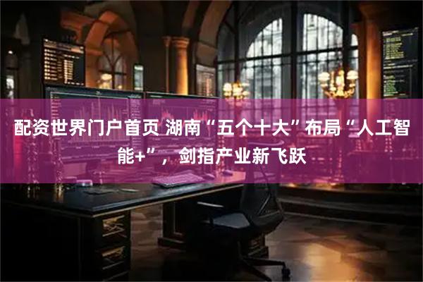 配资世界门户首页 湖南“五个十大”布局“人工智能+”，剑指产业新飞跃