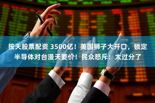 按天股票配资 3500亿！美国狮子大开口，锁定半导体对台漫天要价！民众怒斥：太过分了