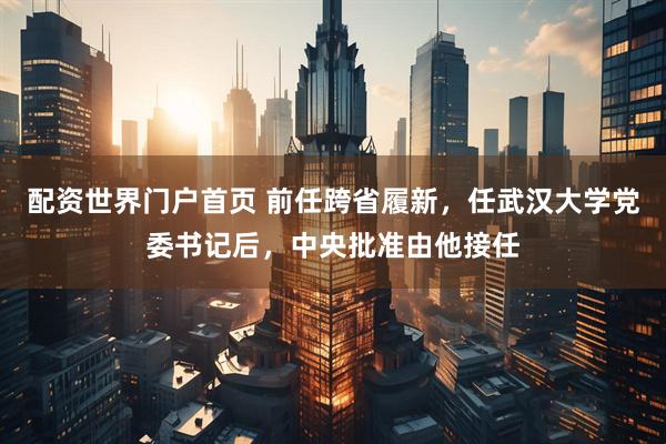 配资世界门户首页 前任跨省履新，任武汉大学党委书记后，中央批准由他接任