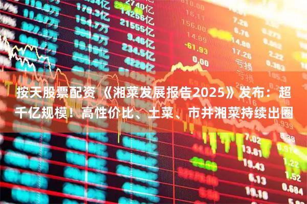 按天股票配资 《湘菜发展报告2025》发布：超千亿规模！高性价比、土菜、市井湘菜持续出圈