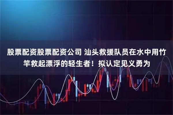 股票配资股票配资公司 汕头救援队员在水中用竹竿救起漂浮的轻生者！拟认定见义勇为