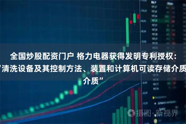全国炒股配资门户 格力电器获得发明专利授权:“清洗设备及其控制方法、装置和计算机可读存储介质”