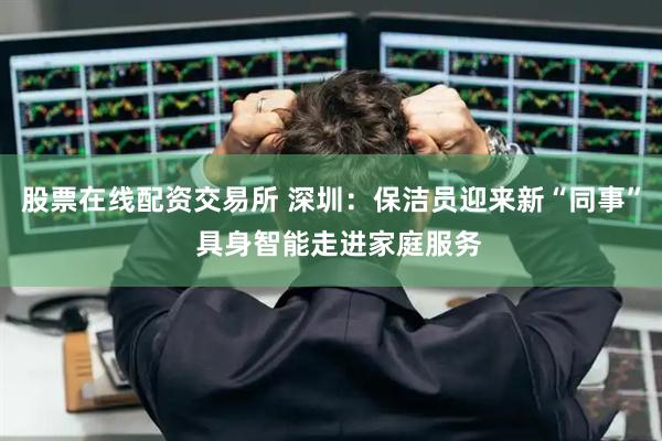 股票在线配资交易所 深圳：保洁员迎来新“同事”  具身智能走进家庭服务