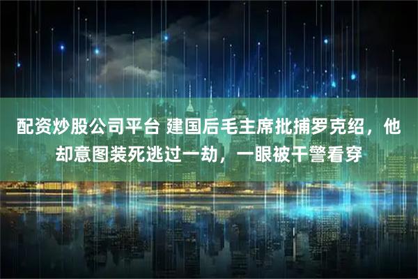 配资炒股公司平台 建国后毛主席批捕罗克绍，他却意图装死逃过一劫，一眼被干警看穿