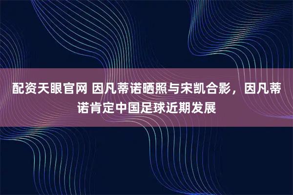 配资天眼官网 因凡蒂诺晒照与宋凯合影，因凡蒂诺肯定中国足球近期发展
