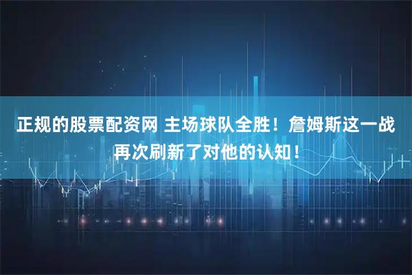 正规的股票配资网 主场球队全胜！詹姆斯这一战再次刷新了对他的认知！