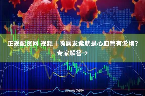 正规配资网 视频丨嘴唇发紫就是心血管有淤堵？专家解答→