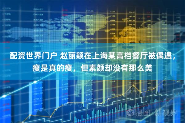 配资世界门户 赵丽颖在上海某高档餐厅被偶遇，瘦是真的瘦，但素颜却没有那么美