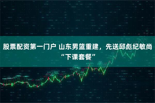 股票配资第一门户 山东男篮重建，先送邱彪纪敏尚“下课套餐”