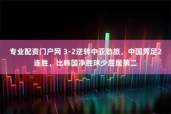 专业配资门户网 3-2逆转中亚劲旅，中国男足2连胜，比韩国净胜球少屈居第二