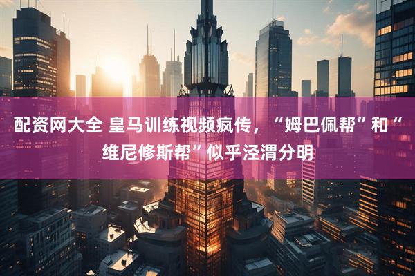 配资网大全 皇马训练视频疯传，“姆巴佩帮”和“维尼修斯帮”似乎泾渭分明