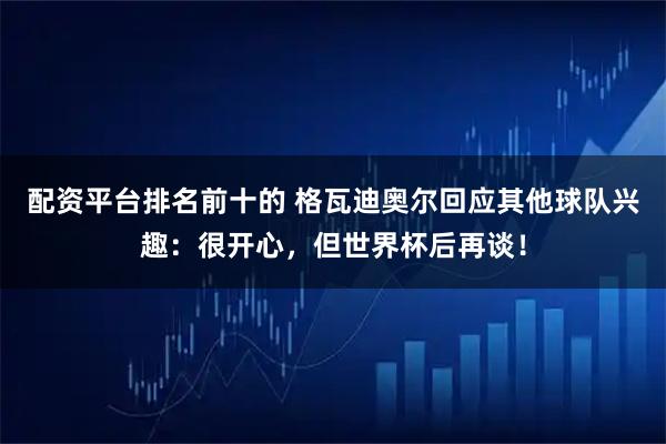 配资平台排名前十的 格瓦迪奥尔回应其他球队兴趣：很开心，但世界杯后再谈！