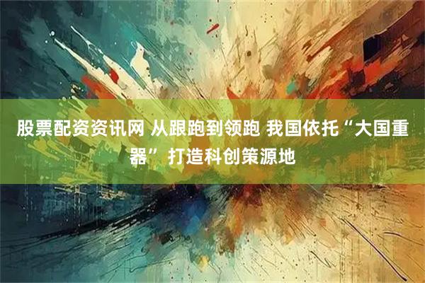 股票配资资讯网 从跟跑到领跑 我国依托“大国重器” 打造科创策源地