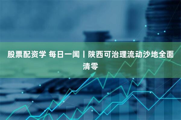 股票配资学 每日一闻丨陕西可治理流动沙地全面清零