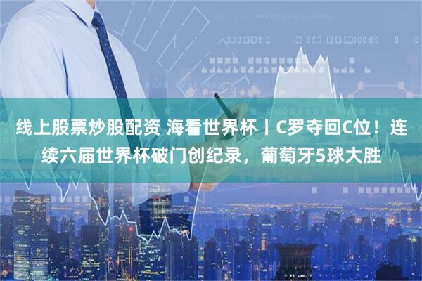 线上股票炒股配资 海看世界杯丨C罗夺回C位！连续六届世界杯破门创纪录，葡萄牙5球大胜