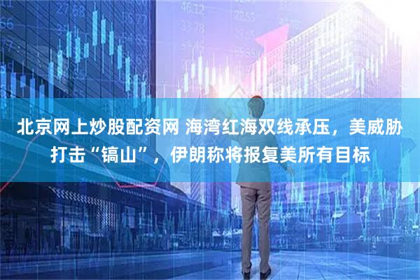 北京网上炒股配资网 海湾红海双线承压，美威胁打击“镐山”，伊朗称将报复美所有目标