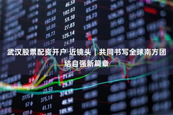 武汉股票配资开户 近镜头｜共同书写全球南方团结自强新篇章