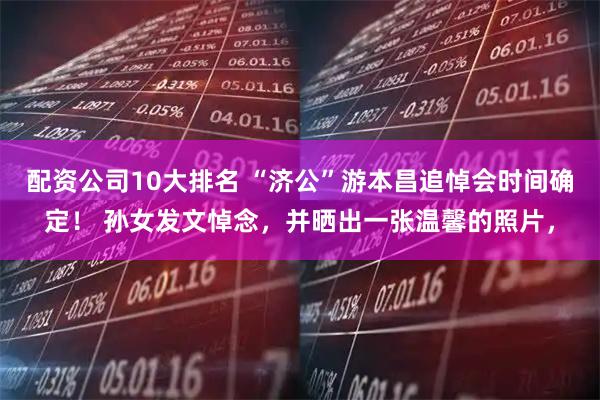 配资公司10大排名 “济公”游本昌追悼会时间确定！ 孙女发文悼念，并晒出一张温馨的照片，