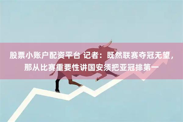 股票小账户配资平台 记者：既然联赛夺冠无望，那从比赛重要性讲国安须把亚冠排第一