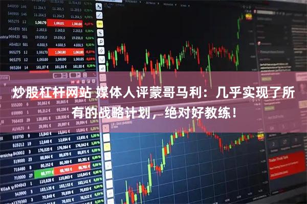 炒股杠杆网站 媒体人评蒙哥马利：几乎实现了所有的战略计划，绝对好教练！