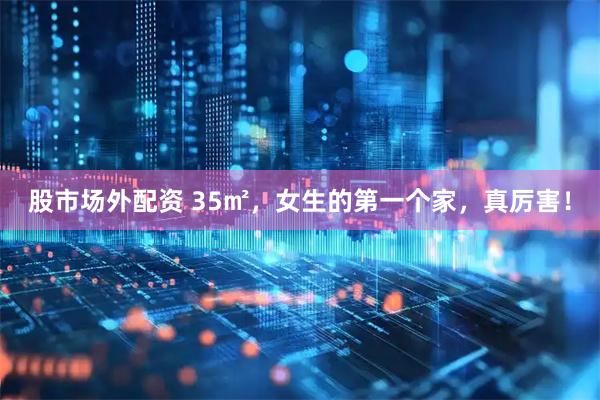 股市场外配资 35㎡，女生的第一个家，真厉害！